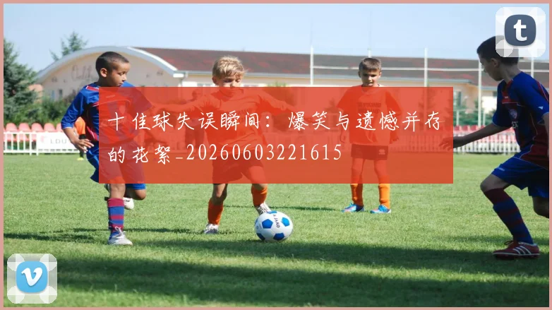十佳球失误瞬间:爆笑与遗憾并存的花絮_20260603221615