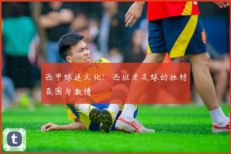 西甲球迷文化：西班牙足球的独特氛围与激情