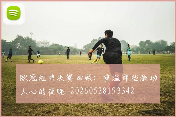 欧冠经典决赛回顾：重温那些激动人心的夜晚_20260528193342