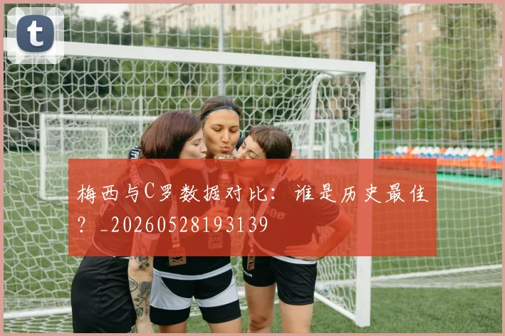 梅西与C罗数据对比:谁是历史最佳?_20260528193139