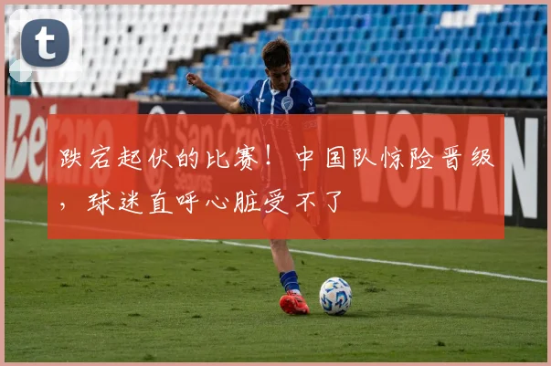 跌宕起伏的比赛！中国队惊险晋级，球迷直呼心脏受不了