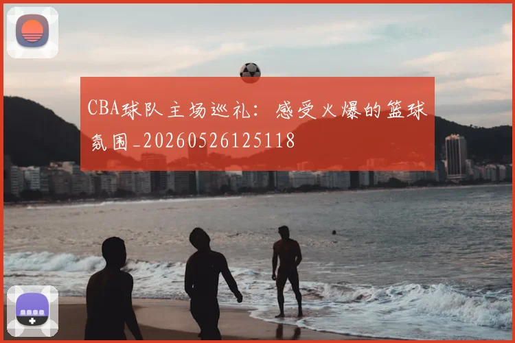 CBA球队主场巡礼：感受火爆的篮球氛围_20260526125118