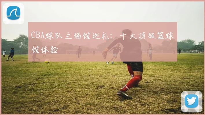 CBA球队主场馆巡礼：十大顶级篮球馆体验