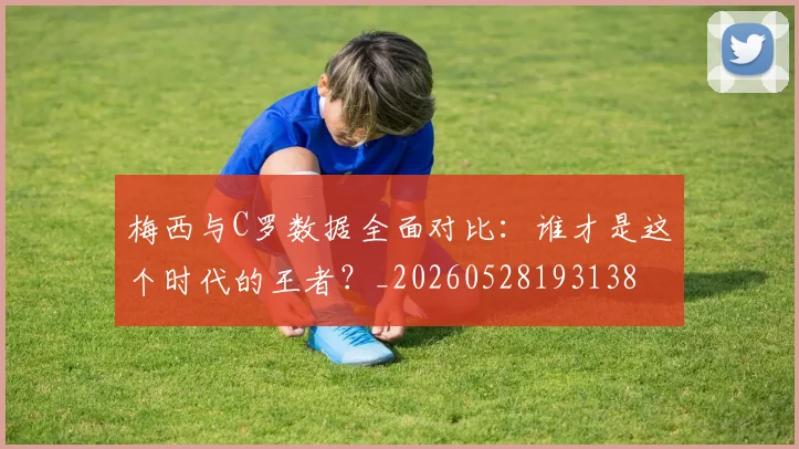 梅西与C罗数据全面对比：谁才是这个时代的王者？_20260528193138