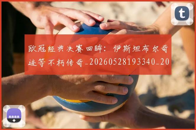 欧冠经典决赛回眸:伊斯坦布尔奇迹等不朽传奇_20260528193340_20260609230456