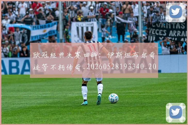 欧冠经典决赛回眸：伊斯坦布尔奇迹等不朽传奇_20260528193340_20260609230456