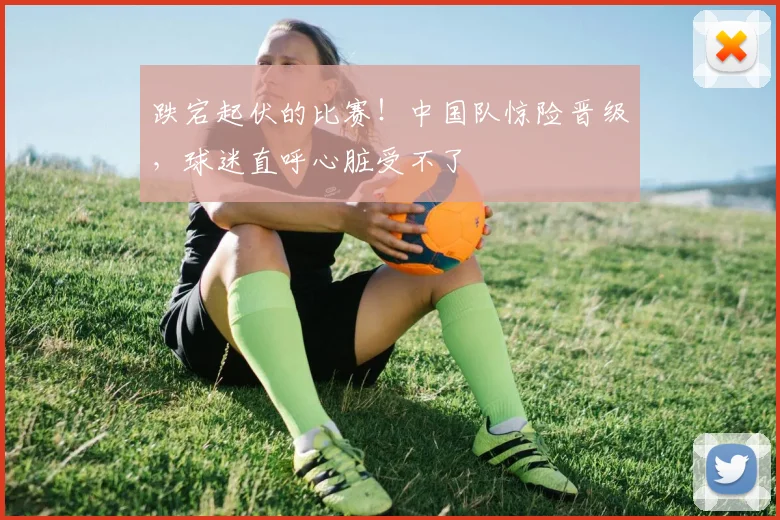 跌宕起伏的比赛！中国队惊险晋级，球迷直呼心脏受不了