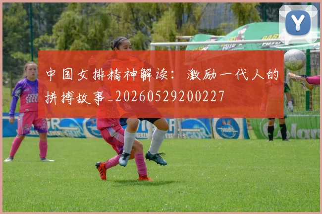 中国女排精神解读:激励一代人的拼搏故事_20260529200227