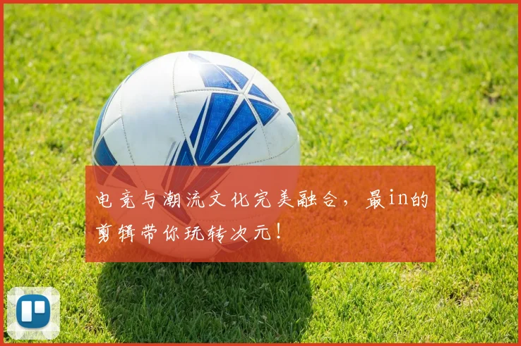 电竞与潮流文化完美融合,最in的剪辑带你玩转次元!