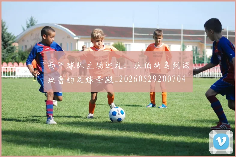 西甲球队主场巡礼：从伯纳乌到诺坎普的足球圣殿_20260529200704
