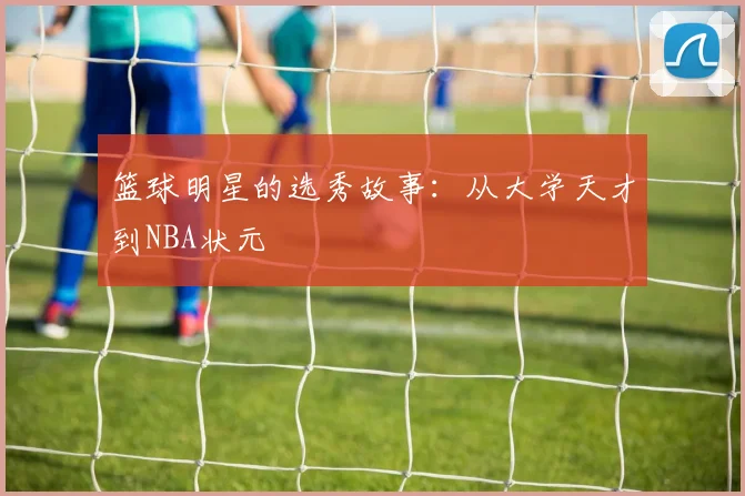 篮球明星的选秀故事:从大学天才到NBA状元