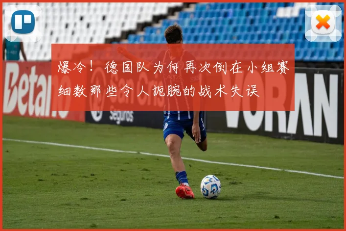 爆冷!德国队为何再次倒在小组赛细数那些令人扼腕的战术失误